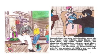 Seus pais Cilas e Iraci eram muito humildes, porém não
lhes faltavam coisas materiais, coisas básicas, eram
muito felizes, pois tinham carinho, atenção, boa
educação e principalmente os ensinaram a amar a Deus,
amar ao próximo, serem sempre honestos e
verdadeiros. O pai não saía de casa para trabalhar sem
antes ler uma passagem da Bíblia e orar com toda
família...e assim eram uma família abençoada
5

 