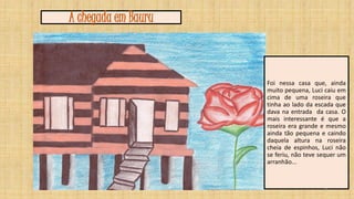 A chegada em Bauru

Foi nessa casa que, ainda
muito pequena, Luci caiu em
cima de uma roseira que
tinha ao lado da escada que
dava na entrada da casa. O
mais interessante é que a
roseira era grande e mesmo
ainda tão pequena e caindo
daquela altura na roseira
cheia de espinhos, Luci não
se feriu, não teve sequer um
arranhão...

7

 