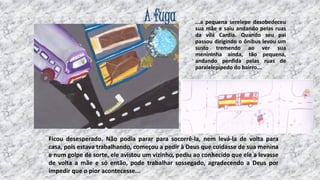 A fuga

...a pequena serelepe desobedeceu
sua mãe e saiu andando pelas ruas
da vila Cardia. Quando seu pai
passou dirigindo o ônibus levou um
susto tremendo ao ver sua
menininha ainda, tão pequena,
andando perdida pelas ruas de
paralelepípedo do bairro...

Ficou desesperado. Não podia parar para socorrê-la, nem levá-la de volta para
casa, pois estava trabalhando, começou a pedir à Deus que cuidasse de sua menina
e num golpe de sorte, ele avistou um vizinho, pediu ao conhecido que ele a levasse
de volta a mãe e só então, pode trabalhar sossegado, agradecendo a Deus por
impedir que o pior acontecesse...

12

 
