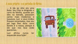 A casa própria e os períodos de férias
... A ida ao sítio era uma
festa. Seu Cilas ia dirigindo o
carro da família, quando por
eles na estrada, passavam
carros mais modernos e
luxuosos, Luci e seus irmãos
ficavam encantados, mas seu
pai logo lhes dizia: carro
bonito é o nosso, porque é
ele que nos leva onde
queremos.
Luci afirma nunca ter
esquecido essa lição!
15

 
