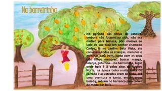 Na barreirinha
No período das férias de Janeiro,
embora não fossem ao sítio, não era
motivo para tristeza, pois morava ao
lado de sua casa um senhor chamado
Carlos, lá no Jardim Bela Vista, ele
convidava todas as crianças, meninos e
meninas para irem, junto com os seus
três filhos menores, buscar manga,
laranja, gabiroba... na barreirinha, lugar
onde hoje é lá pelos altos da Nações
Norte, na época tinha muita mata de
cerrado e as estradas eram de terra, era
uma aventura e tanto, encontravam
boiada, subiam no barranco para correr
de medo dos bois...

17

 