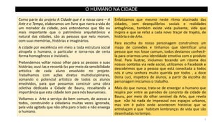 O HUMANO NA CIDADE
Como parte do projeto A Cidade que é a nossa cara – A
Arte e o Tempo, elaboramos um livro que narra a vida de
um morador da cidade, pois entendemos que tão ou
mais importante que o patrimônio arquitetônico e
natural das cidades, são as pessoas que nela moram,
com suas memórias, histórias e imaginários.
A cidade por excelência em meio a toda estrutura social
atropela o humano, o particular e torna-nos de certa
forma homogêneos e invisíveis.

Pretendemos voltar nosso olhar para as pessoas e suas
histórias; ouvi-las e recontá-las por meio da sensibilidade
artística de cada aluno envolvido no projeto.
Trabalhamos com ações diretas multidisciplinares,
somando o potencial artístico de todos os alunos
envolvidos, para que possamos construir uma obra
coletiva dedicada a Cidade de Bauru, ressaltando a
importância que esta cidade tem para nós bauruenses.
Voltamos a Arte a serviço do bem comum, de acesso a
todos, construindo a cidadania muitas vezes ignorada,
pela vida agitada que não olha para o lado e não enxerga
o humano.

Enfatizamos que mesmo neste ritmo alucinado das
cidades, com desequilíbrios sociais e realidades
antagônicas, também existe vida pulsante, vida que
inspira e que se refaz a cada novo traçar de trajeto, de
história e de Arte.
Para escolha do nosso personagem construímos um
mapa de conexões e tínhamos que identificar uma
pessoa que nos fosse comum, todos devíamos conhecêla para criarmos uma identidade emotiva com o produto
final. Para ilustrar, iniciamos tecendo um rizoma dos
nossos contatos via rede social, utilizamos o Facebook e
descobrimos que a pessoa que está conectada a todos
nós é uma senhora muito querida por todos , a doce
Dona Luci, inspetora de alunos, a partir da escolha do
personagem iniciamos o trabalho.

Mais do que nunca, trata-se de enxergar o humano que
respira por entre as paredes de concreto da cidade de
Bauru, por meio do olhar sensível da Arte, que revela
que não há nada de impessoal nos espaços urbanos,
mas sim é palco onde acontecem histórias que se
entrelaçam e que habitam lembranças de vida que são
desenhadas no tempo.
2

 