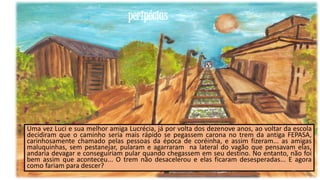 peripécias

Uma vez Luci e sua melhor amiga Lucrécia, já por volta dos dezenove anos, ao voltar da escola
decidiram que o caminho seria mais rápido se pegassem carona no trem da antiga FEPASA,
carinhosamente chamado pelas pessoas da época de coréinha, e assim fizeram... as amigas
maluquinhas, sem pestanejar, pularam e agarraram na lateral do vagão que pensavam elas,
andaria devagar e conseguiriam pular quando chegassem em seu destino. No entanto, não foi
bem assim que aconteceu... O trem não desacelerou e elas ficaram desesperadas... E agora
como fariam para descer?
23

 