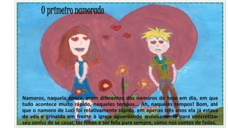 O primeiro namorado

Namoros, naquela época, eram diferentes dos namoros de hoje em dia, em que
tudo acontece muito rápido, naqueles tempos... Ah, naqueles tempos! Bom, até
que o namoro de Luci foi relativamente rápido, em apenas três anos ela já estava
de véu e grinalda em frente à igreja aguardando ansiosamente para concretizar
27
seu sonho de se casar, ter filhos e ser feliz para sempre, como nos contos de fadas.

 