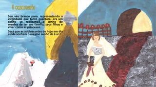 O casamento
Seu véu branco puro, representando a
virgindade que tanto guardara, era um
sonho se realizando...o sonho de
menina de ter sua família, seus filhos e
viver como as princesas.
Será que as adolescentes de hoje em dia
ainda sonham o mesmo sonho de Lucí?

28

 