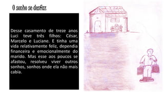 O sonho se desfaz
Desse casamento de treze anos
Luci teve três filhos: César,
Marcelo e Luciane. E tinha uma
vida relativamente feliz, dependia
financeira e emocionalmente do
marido. Mas esse aos poucos se
afastou, resolveu viver outros
sonhos, sonhos onde ela não mais
cabia.

29

 