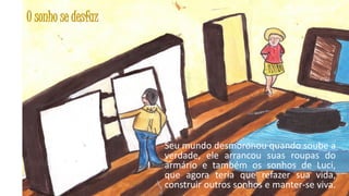 O sonho se desfaz

Seu mundo desmoronou quando soube a
verdade, ele arrancou suas roupas do
armário e também os sonhos de Luci,
que agora teria que refazer sua vida,
construir outros sonhos e manter-se viva.
30

 