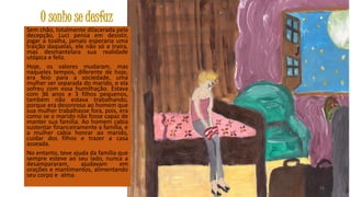 O sonho se desfaz
Sem chão, totalmente dilacerada pela
decepção, Luci pensa em desistir,
jogar a toalha, jamais esperaria uma
traição daquelas, ele não só a traíra,
mas desmantelara sua realidade
utópica e feliz.
Hoje, os valores mudaram, mas
naqueles tempos, diferente de hoje,
era feio para a sociedade, uma
mulher ser separada do marido, e ela
sofreu com essa humilhação. Estava
com 36 anos e 3 filhos pequenos,
também não estava trabalhando,
porque era desonroso ao homem que
sua mulher trabalhasse fora, pois, era
como se o marido não fosse capaz de
manter sua família. Ao homem cabia
sustentar financeiramente a família, e
a mulher cabia honrar ao marido,
cuidar dos filhos e trazer a casa
asseada.
No entanto, teve ajuda da família que
sempre esteve ao seu lado, nunca a
desampararam,
ajudavam
em
orações e mantimentos, alimentando
seu corpo e alma.
33

 