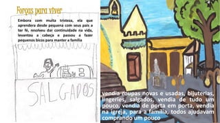 Forças para viver
Embora com muita tristeza, ela que
aprendera desde pequena com seus pais a
ter fé, resolveu dar continuidade na vida,
levantou a cabeça e passou a fazer
pequenos bicos para manter a família

vendia roupas novas e usadas, bijuterias,
lingeries, salgados, vendia de tudo um
pouco, vendia de porta em porta, vendia
na igreja, para a família, todos ajudavam
34
comprando um pouco

 