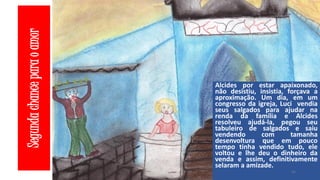 Segunda chance para o amor

Alcides por estar apaixonado,
não desistiu, insistia, forçava a
aproximação. Um dia, em um
congresso da igreja, Luci vendia
seus salgados para ajudar na
renda da família e Alcides
resolveu ajudá-la, pegou seu
tabuleiro de salgados e saiu
vendendo
com
tamanha
desenvoltura que em pouco
tempo tinha vendido tudo, ele
voltou e lhe deu o dinheiro da
venda e assim, definitivamente
selaram a amizade.
41

 