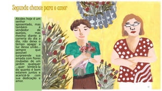 Segunda chance para o amor
Alcides hoje é um
senhor
aposentado, mas
também
é
vendedor
de
queijos,
mas
mesmo diante a
correria do dia a
dia, não deixa o
tempo apagar a
luz dessa união...
sempre
que
possível
surpreende sua
amada com flores
roubadas de um
jardim qualquer
...quer lembrá-la
do quanto é bom
estarem juntos e
acariciá-la
com
sua dedicação e
amor.
42

 