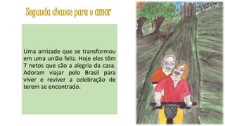 Segunda chance para o amor

Uma amizade que se transformou
em uma união feliz. Hoje eles têm
7 netos que são a alegria da casa.
Adoram viajar pelo Brasil para
viver e reviver a celebração de
terem se encontrado.

43

 