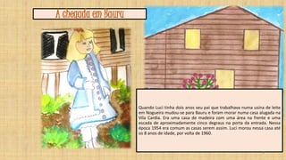 A chegada em Bauru

Quando Luci tinha dois anos seu pai que trabalhava numa usina de leite
em Nogueira mudou-se para Bauru e foram morar numa casa alugada na
Vila Cardia. Era uma casa de madeira com uma área na frente e uma
escada de aproximadamente cinco degraus na porta da entrada. Nessa
época 1954 era comum as casas serem assim. Luci morou nessa casa até
os 8 anos de idade, por volta de 1960.

6

 