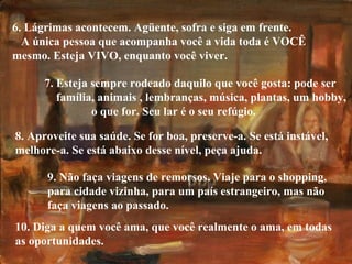 10. Diga a quem você ama, que você realmente o ama, em todas as oportunidades. 6. Lágrimas acontecem. Agüente, sofra e siga em frente.  A única pessoa que acompanha você a vida toda é VOCÊ mesmo. Esteja VIVO, enquanto você viver. 7. Esteja sempre rodeado daquilo que você gosta: pode ser  família, animais , lembranças, música, plantas, um hobby,  o que for. Seu lar é o seu refúgio. 8. Aproveite sua saúde. Se for boa, preserve-a. Se está instável, melhore-a. Se está abaixo desse nível, peça ajuda. 9. Não faça viagens de remorsos. Viaje para o shopping, para cidade vizinha, para um país estrangeiro, mas não  faça viagens ao passado. 
