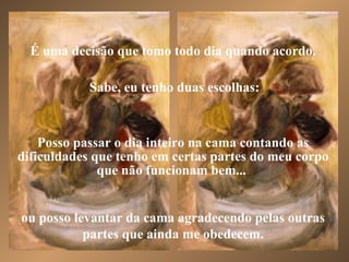 É uma decisão que tomo todo dia quando acordo. Sabe, eu tenho duas escolhas: ou posso levantar da cama agradecendo pelas outras partes que ainda me obedecem. Posso passar o dia inteiro na cama contando as dificuldades que tenho em certas partes do meu corpo que não funcionam bem...  