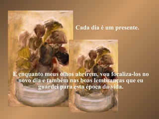 Cada dia é um presente. E enquanto meus olhos abrirem, vou focaliza-los no novo dia e também nas boas lembranças que eu guardei para esta época da vida. 
