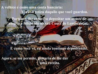 Portanto, lhe conselho depositar um monte de alegria e felicidade na sua Conta de Lembranças.  A velhice é como uma conta bancária:  Você só retira daquilo que você guardou.  E como você vê, eu ainda continuo depositando. Agora, se me permite, gostaria de lhe dar  uma receita. 