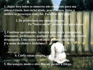1. Jogue fora todos os números não essenciais para sua sobrevivência. Isso inclui idade, peso e altura. Deixe o  médico se preocupar com eles. Para isso ele é pago 2. De preferência aos amigos alegres.  Os "baixo astral" puxam você para baixo. 3. Continue aprendendo. Aprenda mais sobre computador, artesanato, jardinagem, qualquer coisa. Não deixe seu cérebro desocupado. Uma mente sem uso é a oficina do diabo.  E o nome do diabo é Alzheimer. 4. Curta coisas simples. 5. Ria sempre, muito e alto. Ria até perder o fôlego. 