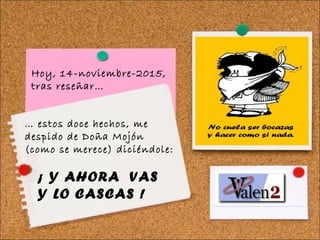 … estos doce hechos, me
despido de Doña Mojón
(como se merece) diciéndole:
¡ Y AHORA VAS
Y LO CASCAS !
Hoy, 14-noviembre-2015,
tras reseñar…
 