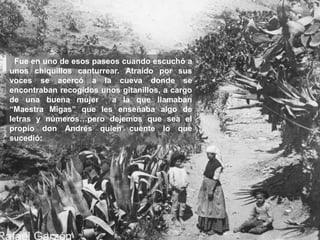 Fue en uno de esos paseos cuando escuchó a
unos chiquillos canturrear. Atraído por sus
voces se acercó a la cueva donde se
encontraban recogidos unos gitanillos, a cargo
de una buena mujer a la que llamaban
“Maestra Migas” que les enseñaba algo de
letras y números…pero dejemos que sea el
propio don Andrés quien cuente lo que
sucedió:
 
