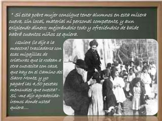 “ Si esta pobre mujer consigue tener alumnos en esta mísera
cueva, sin local, material ni personal competente, y aun
exigiendo dinero; mejorándolo todo y ofreciéndolo de balde
habrá cuantos niños se quiera.
¿Quiere (le dije a la
maestra) trasladarse con
esas migajillas de
criaturas que le rodean a
otra cuevecita con casa,
que hay en el Camino del
Sacro Monte, y yo
pagaré las 4,50 pesetas
mensuales que cuesta? -
Sí, -me dijo agradecida-
iremos donde usted
quiera….
 