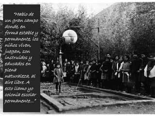 “Hablo de
un gran campo
donde, en
forma estable y
permanente, los
niños viven,
juegan, son
instruidos y
educados en
plena
naturaleza, al
aire libre. A
esto llamo yo
colonia escolar
permanente...”
 