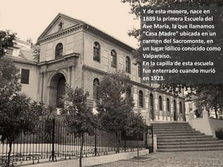 Y de esta manera, nace en
1889 la primera Escuela del
Ave María, la que llamamos
“Casa Madre” ubicada en un
carmen del Sacromonte, en
un lugar idílico conocido como
Valparaíso.
En la capilla de esta escuela
fue enterrado cuando murió
en 1923.
 