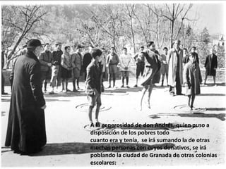 A la generosidad de don Andrés, quien puso a
disposición de los pobres todo
cuanto era y tenía, se irá sumando la de otras
muchas personas con cuyos donativos, se irá
poblando la ciudad de Granada de otras colonias
escolares:
 