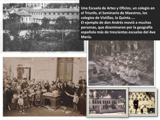 Una Escuela de Artes y Oficios, un colegio en
el Triunfo, el Seminario de Maestros, los
colegios de Vistillas, la Quinta…..
El ejemplo de don Andrés movió a muchas
personas, que diseminaron por la geografía
española más de trescientas escuelas del Ave
María.
 
