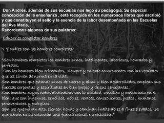 Don Andrés, además de sus escuelas nos legó su pedagogía. Su especial
concepción de la enseñanza , está recogida en los numerosos libros que escribió
y que constituyen el sello y la esencia de la labor desempeñada en las Escuelas
del Ave María.
Recordemos algunas de sus palabras:
Educar es completar hombres
•¿ Y cuáles son los hombres completos?
“Son hombres completos los hombres sanos, inteligentes, laboriosos, honrados y
perfectos.
Son los hombres bien orientados, siempre y en todo consecuentes con las verdades
que les sirven de norma en la vida.
Son hombres que estando sanos de cuerpo y alma y bien desarrollados, emplean sus
fuerzas corporales y espirituales en bien propio y de sus semejantes.
Son hombres cuyas notas distintivas son la unidad, sencillez y constancia en el
bien; que son ingenuos, sencillos, nobles, veraces, consecuentes, justos , humanos,
perseverantes y enérgicos.
Son los que miran alto, sienten hondo y caminan inalterables a fines elevados, los
que tienen en su voluntad una fuerza colosal e irresistible.”
 