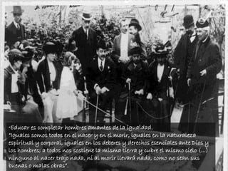 •Educar es completar hombres amantes de la igualdad.
“Iguales somos todos en el nacer y en el morir, iguales en la naturaleza
espiritual y corporal, iguales en los deberes y derechos esenciales ante Dios y
los hombres; a todos nos sostiene la misma tierra y cubre el mismo cielo (...)
ninguno al nacer trajo nada, ni al morir llevará nada, como no sean sus
buenas o malas obras”.
 
