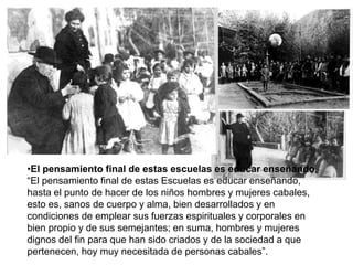 •El pensamiento final de estas escuelas es educar enseñando.
“El pensamiento final de estas Escuelas es educar enseñando,
hasta el punto de hacer de los niños hombres y mujeres cabales,
esto es, sanos de cuerpo y alma, bien desarrollados y en
condiciones de emplear sus fuerzas espirituales y corporales en
bien propio y de sus semejantes; en suma, hombres y mujeres
dignos del fin para que han sido criados y de la sociedad a que
pertenecen, hoy muy necesitada de personas cabales”.
 