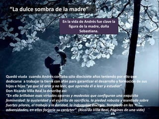 “La dulce sombra de la madre”
Quedó viuda cuando Andrés contaba sólo diecisiete años teniendo por ello que
dedicarse a trabajar la tierra con afán para garantizar el desarrollo y formación de sus
hijos e hijas “ya que sé arar y no leer, que aprenda él a leer y estudiar”
Don Ricardo Villa Real la describe así:
“En ella brillaban esas virtudes caseras y modestas que configuran una exquisita
femineidad: la austeridad y el espíritu de sacrificio, la piedad robusta y asentada sobre
fuertes pilares, el trabajo y la caridad, la indomable energía. Templada en las
adversidades, en ellas forjaría su carácter” (Ricardo Villa Real, Páginas de una vida)
En la vida de Andrés fue clave la
figura de la madre, doña
Sebastiana.
 