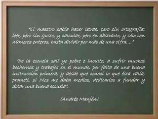 “El maestro sabía hacer letras, pero sin ortografía;
leer, pero sin gusto, y calcular, pero en abstracto, y sólo con
números enteros, hasta dividir por más de una cifra….”
“De la escuela salí yo pobre e inculto, a sufrir muchos
bochornos y trabajos en el mundo, por falta de una buena
instrucción primera, y desde que conocí lo que ésta valía,
prometí, si Dios me daba medios, dedicarlos a fundar y
dotar una buena escuela”.
(Andrés Manjón)
 