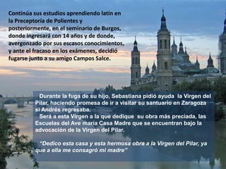 Continúa sus estudios aprendiendo latín en
la Preceptoría de Polientes y
posteriormente, en el seminario de Burgos,
donde ingresará con 14 años y de donde,
avergonzado por sus escasos conocimientos,
y ante el fracaso en los exámenes, decidió
fugarse junto a su amigo Campos Salce.
Durante la fuga de su hijo, Sebastiana pidió ayuda la Virgen del
Pilar, haciendo promesa de ir a visitar su santuario en Zaragoza
si Andrés regresaba.
Será a esta Virgen a la que dedique su obra más preciada, las
Escuelas del Ave maría Casa Madre que se encuentran bajo la
advocación de la Virgen del Pilar.
“Dedico esta casa y esta hermosa obra a la Virgen del Pilar, ya
que a ella me consagró mi madre”
 