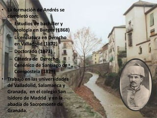 • La formación de Andrés se
completó con:
– Estudios de bachiller y
teología en Burgos (1868)
– Licenciatura en Derecho
en Valladolid (1872)
– Doctorado (1873)
– Cátedra de Derecho
Canónico de Santiago de
Compostela (1879)
• Trabajó en las universidades
de Valladolid, Salamanca y
Granada, en el colegio San
Isidoro de Madrid y en la
abadía de Sacromonte de
Granada.
 