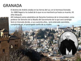 GRANADA
El destino de Andrés estaba en las tierras del sur, en la hermosa Granada.
En 1880 llegará a la ciudad de la que no se marcharía ya hasta su muerte, 43
años después.
Allí trabajará como catedrático de Derecho Canónico de la Universidad, como
profesor de Derecho de la Abadía del Sacromonte de la que será canónigo.
Será en Granada donde, a sus cuarenta años, será ordenado sacerdote,
cumpliendo así, el postergado sueño de su madre.
 