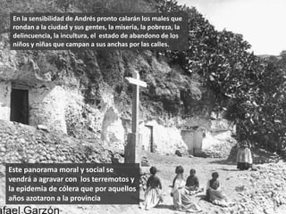 Este panorama moral y social se
vendrá a agravar con los terremotos y
la epidemia de cólera que por aquellos
años azotaron a la provincia
En la sensibilidad de Andrés pronto calarán los males que
rondan a la ciudad y sus gentes, la miseria, la pobreza, la
delincuencia, la incultura, el estado de abandono de los
niños y niñas que campan a sus anchas por las calles.
 