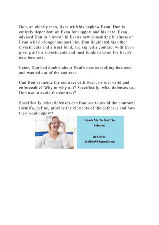 Don, an elderly man, lives with his nephew Evan. Don is
entirely dependent on Evan for support and his care. Evan
advised Don to "invest" in Evan's new consulting business or
Evan will no longer support him. Don liquidated his other
investments and a trust fund, and signed a contract with Evan
giving all his investments and trust funds to Evan for Evan's
new business.
Later, Don had doubts about Evan's new consulting business
and wanted out of the contract.
Can Don set aside the contract with Evan, or is it valid and
enforceable? Why or why not? Specifically, what defenses can
Don use to avoid the contract?
Specifically, what defenses can Don use to avoid the contract?
Identify, define, provide the elements of the defenses and how
they would apply?
 