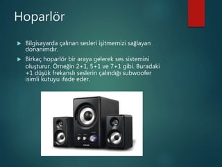 Hoparlör
 Bilgisayarda çalınan sesleri işitmemizi sağlayan
donanımdır.
 Birkaç hoparlör bir araya gelerek ses sistemini
oluşturur. Örneğin 2+1, 5+1 ve 7+1 gibi. Buradaki
+1 düşük frekanslı seslerin çalındığı subwoofer
isimli kutuyu ifade eder.
 