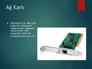 Ağ Kartı
 Bilgisayarın bir ağa veya
başka bir bilgisayara
bağlanmasını sağlayan
donanımdır. Yeni
anakartlar üzerinde
tümleşik olarak yer alır.
 