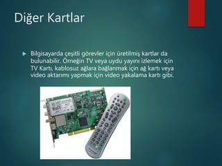 Diğer Kartlar
 Bilgisayarda çeşitli görevler için üretilmiş kartlar da
bulunabilir. Örneğin TV veya uydu yayını izlemek için
TV Kartı, kablosuz ağlara bağlanmak için ağ kartı veya
video aktarımı yapmak için video yakalama kartı gibi.
 