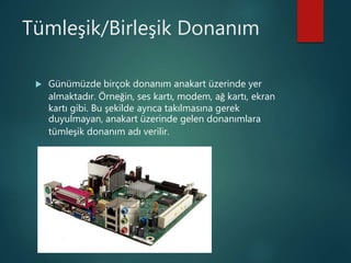 Tümleşik/Birleşik Donanım
 Günümüzde birçok donanım anakart üzerinde yer
almaktadır. Örneğin, ses kartı, modem, ağ kartı, ekran
kartı gibi. Bu şekilde ayrıca takılmasına gerek
duyulmayan, anakart üzerinde gelen donanımlara
tümleşik donanım adı verilir.
 