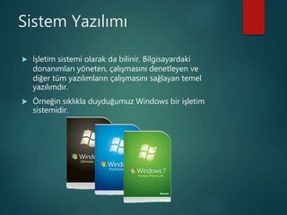 Sistem Yazılımı
 İşletim sistemi olarak da bilinir. Bilgisayardaki
donanımları yöneten, çalışmasını denetleyen ve
diğer tüm yazılımların çalışmasını sağlayan temel
yazılımdır.
 Örneğin sıklıkla duyduğumuz Windows bir işletim
sistemidir.
 