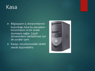 Kasa
 Bilgisayarın iç donanımlarının
bulunduğu kasa bu parçaların
korunmasını ve bir arada
durmasını sağlar. Çeşitli
donanımların takılabilmesi için
de yuvalar içerir.
 Kasayı, vücudumuzdaki iskelet
olarak düşünebiliriz
 