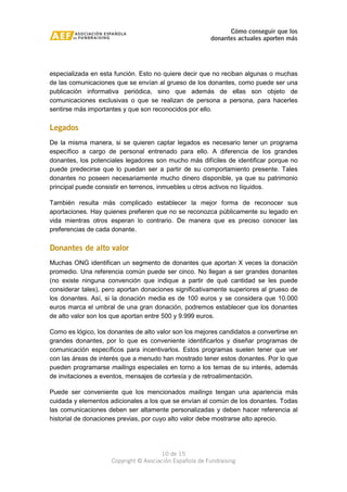 Cómo conseguir que los 
donantes actuales aporten más 
especializada en esta función. Esto no quiere decir que no reciban algunas o muchas 
de las comunicaciones que se envían al grueso de los donantes, como puede ser una 
publicación informativa periódica, sino que además de ellas son objeto de 
comunicaciones exclusivas o que se realizan de persona a persona, para hacerles 
sentirse más importantes y que son reconocidos por ello. 
Legados 
De la misma manera, si se quieren captar legados es necesario tener un programa 
específico a cargo de personal entrenado para ello. A diferencia de los grandes 
donantes, los potenciales legadores son mucho más difíciles de identificar porque no 
puede predecirse que lo puedan ser a partir de su comportamiento presente. Tales 
donantes no poseen necesariamente mucho dinero disponible, ya que su patrimonio 
principal puede consistir en terrenos, inmuebles u otros activos no líquidos. 
También resulta más complicado establecer la mejor forma de reconocer sus 
aportaciones. Hay quienes prefieren que no se reconozca públicamente su legado en 
vida mientras otros esperan lo contrario. De manera que es preciso conocer las 
preferencias de cada donante. 
Donantes de alto valor 
Muchas ONG identifican un segmento de donantes que aportan X veces la donación 
promedio. Una referencia común puede ser cinco. No llegan a ser grandes donantes 
(no existe ninguna convención que indique a partir de qué cantidad se les puede 
considerar tales), pero aportan donaciones significativamente superiores al grueso de 
los donantes. Así, si la donación media es de 100 euros y se considera que 10.000 
euros marca el umbral de una gran donación, podremos establecer que los donantes 
de alto valor son los que aportan entre 500 y 9.999 euros. 
Como es lógico, los donantes de alto valor son los mejores candidatos a convertirse en 
grandes donantes, por lo que es conveniente identificarlos y diseñar programas de 
comunicación específicos para incentivarlos. Estos programas suelen tener que ver 
con las áreas de interés que a menudo han mostrado tener estos donantes. Por lo que 
pueden programarse mailings especiales en torno a los temas de su interés, además 
de invitaciones a eventos, mensajes de cortesía y de retroalimentación. 
Puede ser conveniente que los mencionados mailings tengan una apariencia más 
cuidada y elementos adicionales a los que se envían al común de los donantes. Todas 
las comunicaciones deben ser altamente personalizadas y deben hacer referencia al 
historial de donaciones previas, por cuyo alto valor debe mostrarse alto aprecio. 
10 de 15 
Copyright © Asociación Española de Fundraising 
 