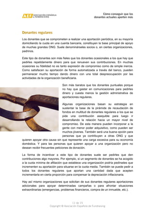 Cómo conseguir que los 
donantes actuales aporten más 
Donantes regulares 
Los donantes que se comprometen a realizar una aportación periódica, en su mayoría 
domiciliando la cuota en una cuenta bancaria, constituyen la base principal de apoyo 
de muchas grandes ONG. Suele denominárseles socios o, en ciertas organizaciones, 
padrinos. 
Este tipo de donantes son más fieles que los donantes ocasionales a los que hay que 
pedirles repetidamente dinero para que renueven sus contribuciones. En muchas 
ocasiones su fidelidad no es tanto expresión de compromiso como de simple inercia. 
Como satisfacen su aportación de forma automatizada a través del banco, pueden 
permanecer mucho tiempo dando dinero con una total despreocupación por las 
actividades de la organización beneficiaria. 
Son más baratos que los donantes puntuales porque 
no hay que gastar en comunicaciones para pedirles 
dinero y cuesta menos la gestión administrativa de 
aportaciones regulares. 
Algunas organizaciones basan su estrategia en 
sustentar la base de la pirámide de recaudación de 
fondos en multitud de donantes regulares a los que se 
pide una contribución asequible para luego ir 
desarrollando la relación hacia un mayor nivel de 
compromiso. De esta manera pueden incorporar a la 
gente con menor poder adquisitivo, como pueden ser 
muchos jóvenes. También será una buena opción para 
personas que ya contribuyen a otras ONG y que 
quieren apoyar otra causa sin que represente una carga excesiva para su economía 
doméstica. Y para las personas que quieren apoyar a una organización pero no 
desean recibir frecuentes peticiones de donación. 
La forma de incentivar a este tipo de donantes suele ser pedirles que den 
contribuciones algo mayores. Por ejemplo, si un segmento de donantes se ha acogido 
a la cuota mínima de afiliación que establece una organización podría pedírseles que 
incrementen su aportación para situarse en la cuota media. También se puede pedir a 
todos los donantes regulares que aportan una cantidad dada que acepten 
incrementarla en cierta proporción para compensar la depreciación inflacionaria. 
Hay así mismo organizaciones que solicitan de sus donantes regulares aportaciones 
adicionales para apoyar determinadas campañas o para afrontar situaciones 
extraordinarias (emergencias, problemas financieros, compra de un inmueble, etc.). 
11 de 15 
Copyright © Asociación Española de Fundraising 
 