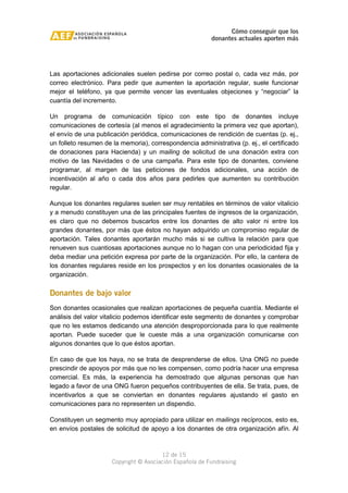 Cómo conseguir que los 
donantes actuales aporten más 
Las aportaciones adicionales suelen pedirse por correo postal o, cada vez más, por 
correo electrónico. Para pedir que aumenten la aportación regular, suele funcionar 
mejor el teléfono, ya que permite vencer las eventuales objeciones y “negociar” la 
cuantía del incremento. 
Un programa de comunicación típico con este tipo de donantes incluye 
comunicaciones de cortesía (al menos el agradecimiento la primera vez que aportan), 
el envío de una publicación periódica, comunicaciones de rendición de cuentas (p. ej., 
un folleto resumen de la memoria), correspondencia administrativa (p. ej., el certificado 
de donaciones para Hacienda) y un mailing de solicitud de una donación extra con 
motivo de las Navidades o de una campaña. Para este tipo de donantes, conviene 
programar, al margen de las peticiones de fondos adicionales, una acción de 
incentivación al año o cada dos años para pedirles que aumenten su contribución 
regular. 
Aunque los donantes regulares suelen ser muy rentables en términos de valor vitalicio 
y a menudo constituyen una de las principales fuentes de ingresos de la organización, 
es claro que no debemos buscarlos entre los donantes de alto valor ni entre los 
grandes donantes, por más que éstos no hayan adquirido un compromiso regular de 
aportación. Tales donantes aportarán mucho más si se cultiva la relación para que 
renueven sus cuantiosas aportaciones aunque no lo hagan con una periodicidad fija y 
deba mediar una petición expresa por parte de la organización. Por ello, la cantera de 
los donantes regulares reside en los prospectos y en los donantes ocasionales de la 
organización. 
Donantes de bajo valor 
Son donantes ocasionales que realizan aportaciones de pequeña cuantía. Mediante el 
análisis del valor vitalicio podemos identificar este segmento de donantes y comprobar 
que no les estamos dedicando una atención desproporcionada para lo que realmente 
aportan. Puede suceder que le cueste más a una organización comunicarse con 
algunos donantes que lo que éstos aportan. 
En caso de que los haya, no se trata de desprenderse de ellos. Una ONG no puede 
prescindir de apoyos por más que no les compensen, como podría hacer una empresa 
comercial. Es más, la experiencia ha demostrado que algunas personas que han 
legado a favor de una ONG fueron pequeños contribuyentes de ella. Se trata, pues, de 
incentivarlos a que se conviertan en donantes regulares ajustando el gasto en 
comunicaciones para no representen un dispendio. 
Constituyen un segmento muy apropiado para utilizar en mailings recíprocos, esto es, 
en envíos postales de solicitud de apoyo a los donantes de otra organización afín. Al 
12 de 15 
Copyright © Asociación Española de Fundraising 
 