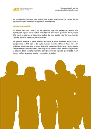 Cómo conseguir que los 
donantes actuales aporten más 
ser los donantes de menor valor, puede valer la pena “intercambiarlos” con los de otra 
organización para minimizar los costes de reclutamiento. 
Donantes inactivos 
El análisis del valor vitalicio de los donantes que han dejado de realizar una 
contribución regular o que no han renovado sus donaciones puntuales en el pasado 
año puede ayudarnos a determinar cuáles de ellos puede valer la pena intentar 
reactivar y cuánto podemos gastarnos en ello. 
En general, merece la pena intentar recuperar a estos donantes, sobre todo si 
comparamos su ROI con el de captar nuevos donantes utilizando listas frías. Sin 
embargo, siempre se corre el riesgo de invertir en exceso. Un donante inactivo que se 
recupera es propenso a volver a serlo muy pronto, por lo que es necesario registrar en 
la base de datos su comportamiento para prescindir de aquellos que al cabo de un 
tiempo vuelven a dejar de aportar y no resultan rentables. 
13 de 15 
Copyright © Asociación Española de Fundraising 
 