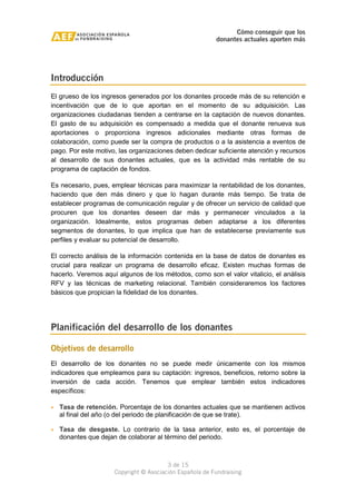 Cómo conseguir que los 
donantes actuales aporten más 
3 de 15 
Copyright © Asociación Española de Fundraising 
Introducción 
El grueso de los ingresos generados por los donantes procede más de su retención e 
incentivación que de lo que aportan en el momento de su adquisición. Las 
organizaciones ciudadanas tienden a centrarse en la captación de nuevos donantes. 
El gasto de su adquisición es compensado a medida que el donante renueva sus 
aportaciones o proporciona ingresos adicionales mediante otras formas de 
colaboración, como puede ser la compra de productos o a la asistencia a eventos de 
pago. Por este motivo, las organizaciones deben dedicar suficiente atención y recursos 
al desarrollo de sus donantes actuales, que es la actividad más rentable de su 
programa de captación de fondos. 
Es necesario, pues, emplear técnicas para maximizar la rentabilidad de los donantes, 
haciendo que den más dinero y que lo hagan durante más tiempo. Se trata de 
establecer programas de comunicación regular y de ofrecer un servicio de calidad que 
procuren que los donantes deseen dar más y permanecer vinculados a la 
organización. Idealmente, estos programas deben adaptarse a los diferentes 
segmentos de donantes, lo que implica que han de establecerse previamente sus 
perfiles y evaluar su potencial de desarrollo. 
El correcto análisis de la información contenida en la base de datos de donantes es 
crucial para realizar un programa de desarrollo eficaz. Existen muchas formas de 
hacerlo. Veremos aquí algunos de los métodos, como son el valor vitalicio, el análisis 
RFV y las técnicas de marketing relacional. También consideraremos los factores 
básicos que propician la fidelidad de los donantes. 
Planificación del desarrollo de los donantes 
Objetivos de desarrollo 
El desarrollo de los donantes no se puede medir únicamente con los mismos 
indicadores que empleamos para su captación: ingresos, beneficios, retorno sobre la 
inversión de cada acción. Tenemos que emplear también estos indicadores 
específicos: 
· Tasa de retención. Porcentaje de los donantes actuales que se mantienen activos 
al final del año (o del periodo de planificación de que se trate). 
· Tasa de desgaste. Lo contrario de la tasa anterior, esto es, el porcentaje de 
donantes que dejan de colaborar al término del periodo. 
 